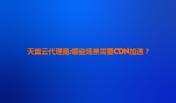 天翼云代理商:哪些场景需要CDN加速？