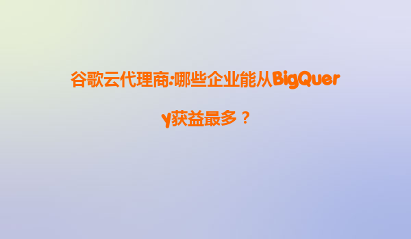 谷歌云代理商:哪些企业能从BigQuery获益最多？