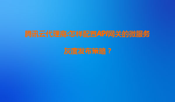腾讯云代理商:怎样配置API网关的微服务灰度发布策略？
