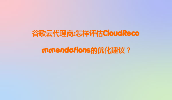 谷歌云代理商:怎样评估CloudRecommendations的优化建议？