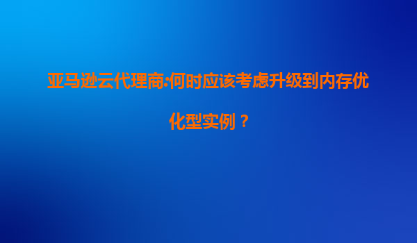 亚马逊云代理商:何时应该考虑升级到内存优化型实例？