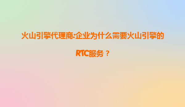 火山引擎代理商:企业为什么需要火山引擎的RTC服务？