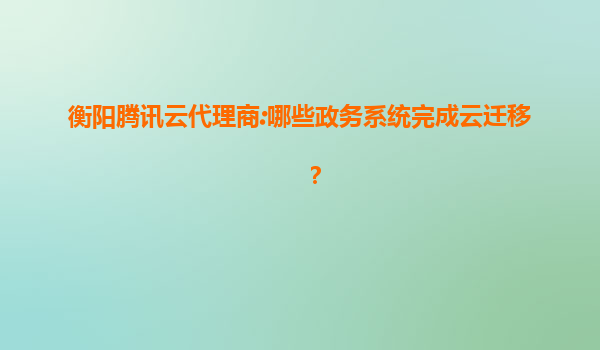衡阳腾讯云代理商:哪些政务系统完成云迁移？
