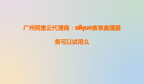 广州阿里云代理商：aliyun赛事直播服务可以试用么