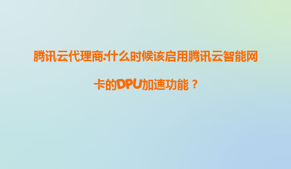 腾讯云代理商:什么时候该启用腾讯云智能网卡的DPU加速功能？