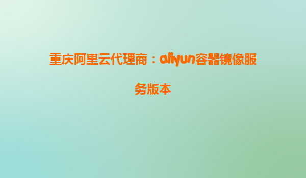 重庆阿里云代理商：aliyun容器镜像服务版本