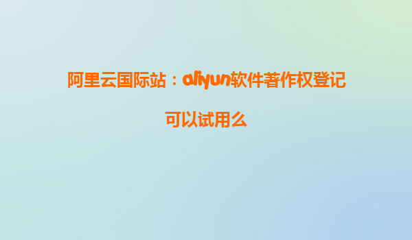 阿里云国际站：aliyun软件著作权登记可以试用么