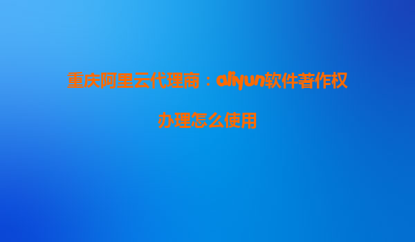 重庆阿里云代理商：aliyun软件著作权办理怎么使用