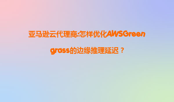 亚马逊云代理商:怎样优化AWSGreengrass的边缘推理延迟？