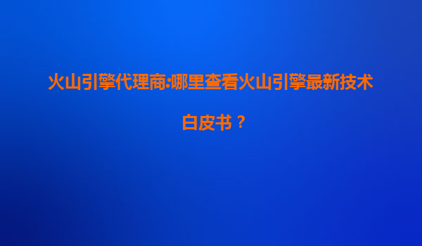 火山引擎代理商:哪里查看火山引擎最新技术白皮书？