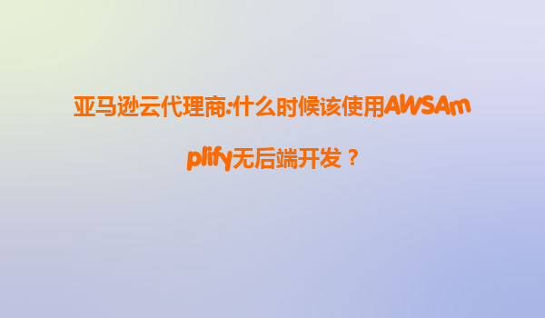 亚马逊云代理商:什么时候该使用AWSAmplify无后端开发？