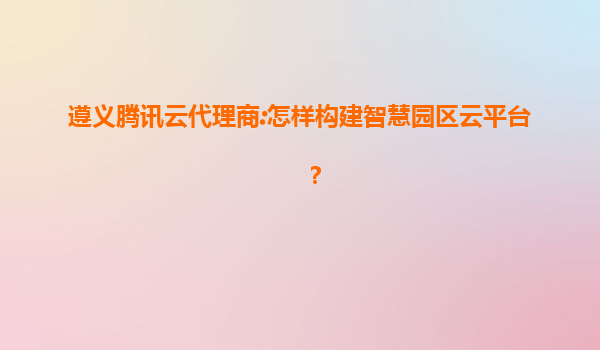 遵义腾讯云代理商:怎样构建智慧园区云平台？