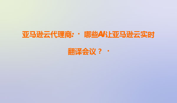 亚马逊云代理商:‌哪些AI让亚马逊云实时翻译会议？‌