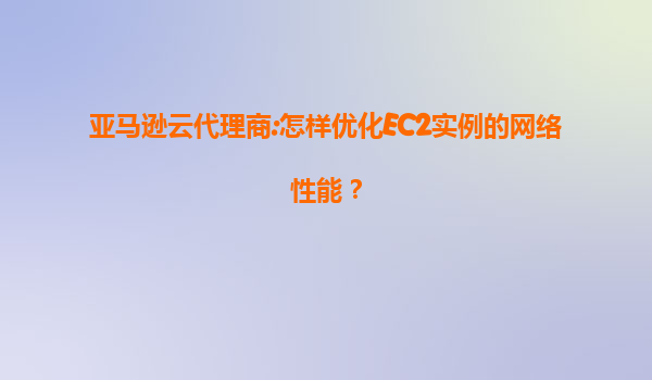 亚马逊云代理商:怎样优化EC2实例的网络性能？