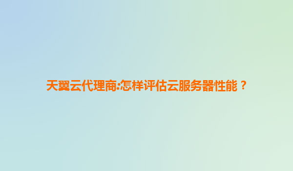 天翼云代理商:怎样评估云服务器性能？