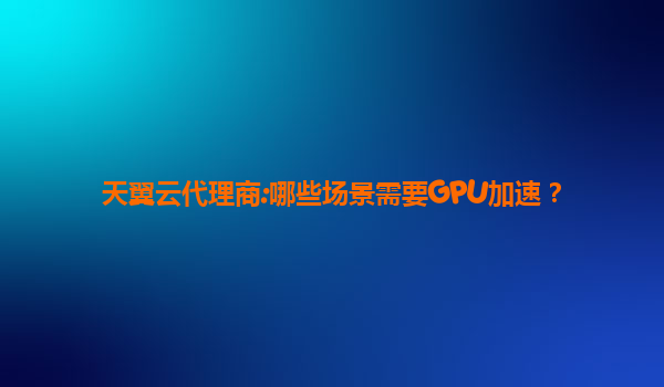 天翼云代理商:哪些场景需要GPU加速？