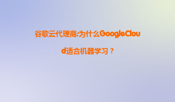 谷歌云代理商:为什么GoogleCloud适合机器学习？
