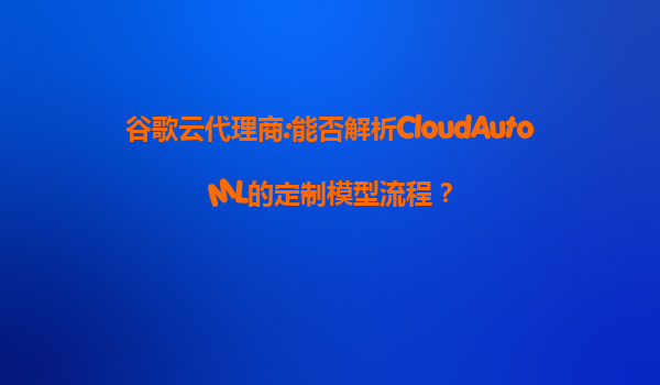 谷歌云代理商:能否解析CloudAutoML的定制模型流程？