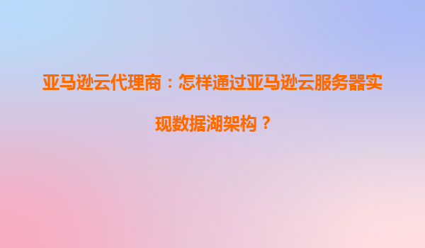 亚马逊云代理商：怎样通过亚马逊云服务器实现数据湖架构？