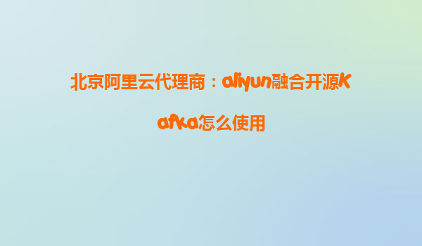 北京阿里云代理商：aliyun融合开源Kafka怎么使用