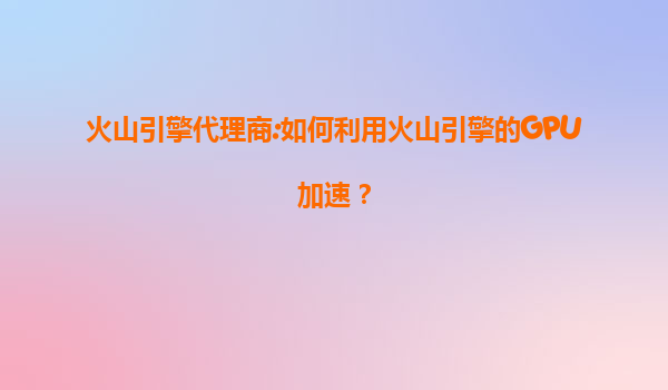 火山引擎代理商:如何利用火山引擎的GPU加速？
