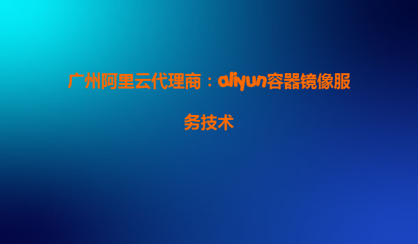 广州阿里云代理商：aliyun容器镜像服务技术