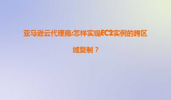 亚马逊云代理商:怎样实现EC2实例的跨区域复制？