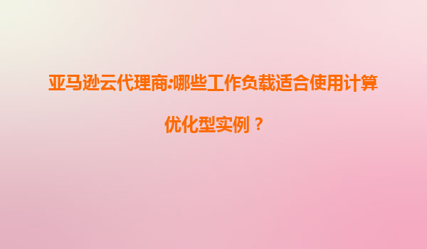 亚马逊云代理商:哪些工作负载适合使用计算优化型实例？