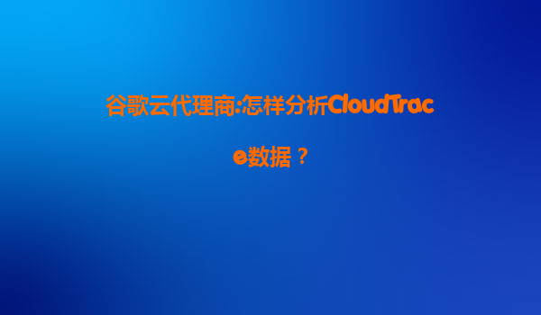 谷歌云代理商:怎样分析CloudTrace数据？