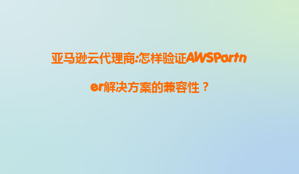 亚马逊云代理商:怎样验证AWSPartner解决方案的兼容性？
