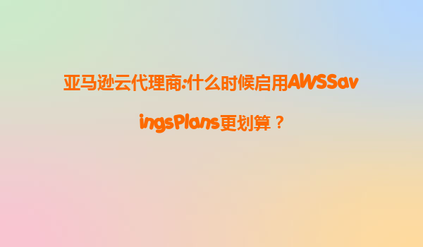 亚马逊云代理商:什么时候启用AWSSavingsPlans更划算？