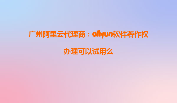 广州阿里云代理商：aliyun软件著作权办理可以试用么