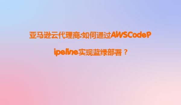 亚马逊云代理商:如何通过AWSCodePipeline实现蓝绿部署？
