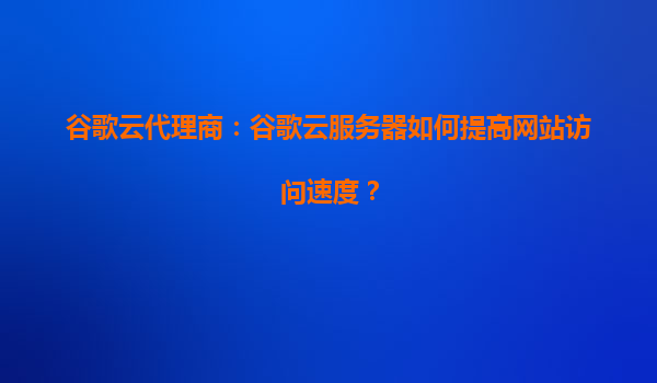 谷歌云代理商：谷歌云服务器如何提高网站访问速度？