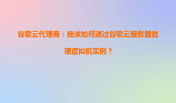 谷歌云代理商：我该如何通过谷歌云服务器管理虚拟机实例？