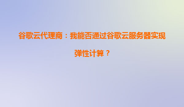 谷歌云代理商：我能否通过谷歌云服务器实现弹性计算？