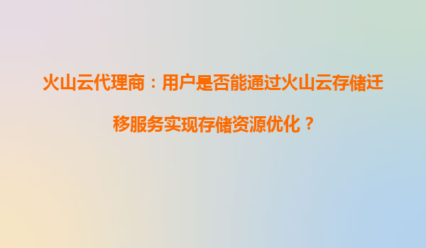 火山云代理商：用户是否能通过火山云存储迁移服务实现存储资源优化？