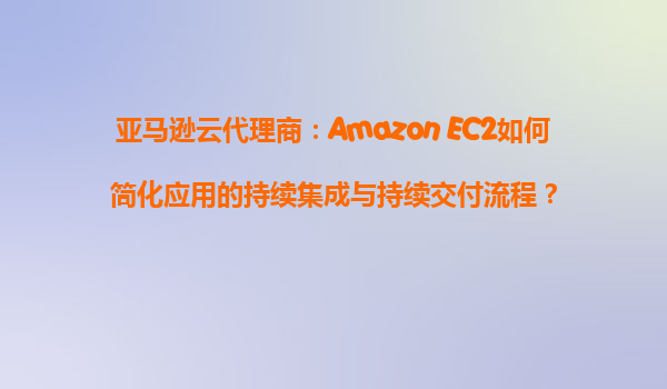 亚马逊云代理商：Amazon EC2如何简化应用的持续集成与持续交付流程？