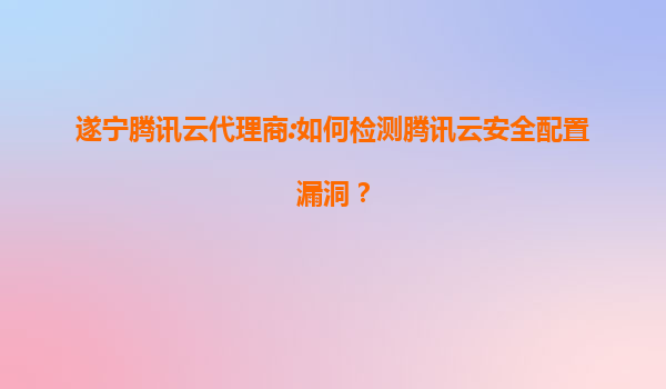 遂宁腾讯云代理商:如何检测腾讯云安全配置漏洞？
