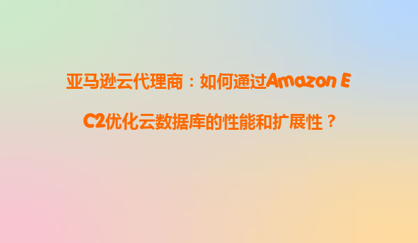 亚马逊云代理商：如何通过Amazon EC2优化云数据库的性能和扩展性？
