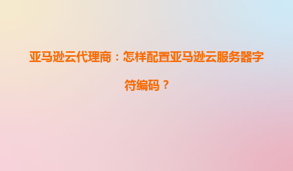 亚马逊云代理商：怎样配置亚马逊云服务器字符编码？
