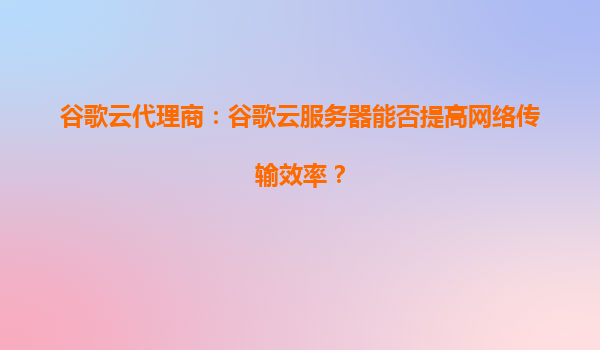 谷歌云代理商：谷歌云服务器能否提高网络传输效率？