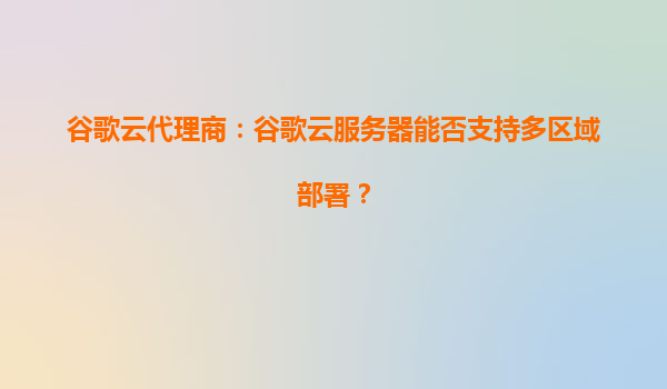 谷歌云代理商：谷歌云服务器能否支持多区域部署？