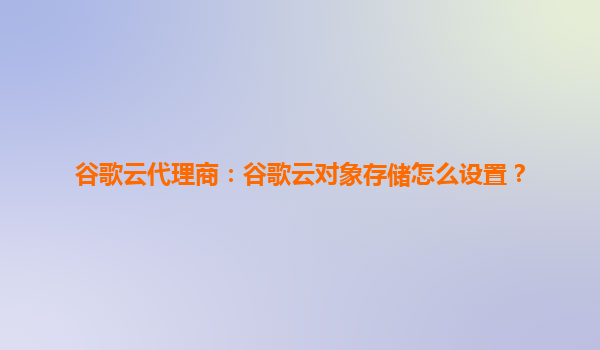 谷歌云代理商：谷歌云对象存储怎么设置？
