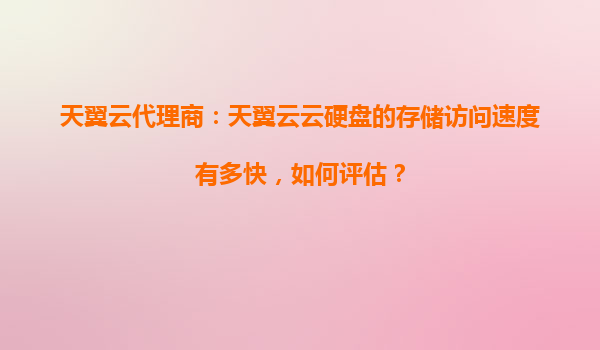 天翼云代理商：天翼云云硬盘的存储访问速度有多快，如何评估？