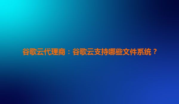 谷歌云代理商：谷歌云支持哪些文件系统？