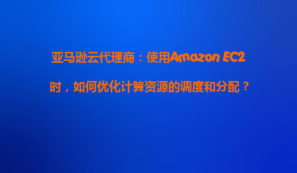 亚马逊云代理商：使用Amazon EC2时，如何优化计算资源的调度和分配？