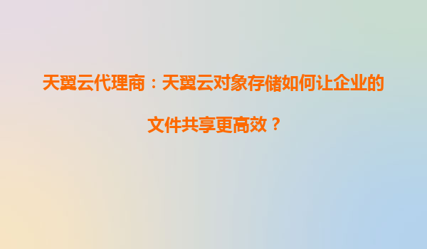 天翼云代理商：天翼云对象存储如何让企业的文件共享更高效？