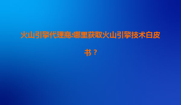 火山引擎代理商:哪里获取火山引擎技术白皮书？