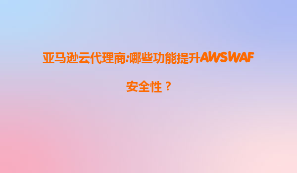 亚马逊云代理商:哪些功能提升AWSWAF安全性？